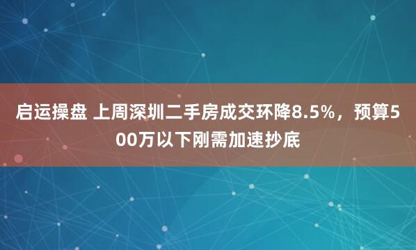 启运操盘 上周深圳二手房成交环降8.5%，预算500万以下刚需加速抄底