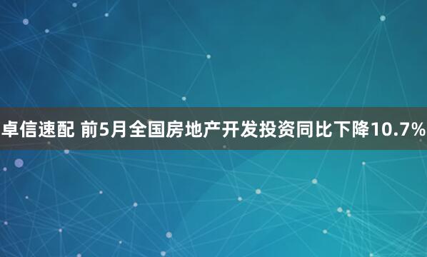 卓信速配 前5月全国房地产开发投资同比下降10.7%