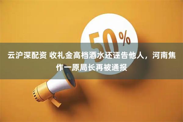 云沪深配资 收礼金高档酒水还诬告他人，河南焦作一原局长再被通报