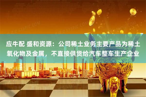 应牛配 盛和资源：公司稀土业务主要产品为稀土氧化物及金属，不直接供货给汽车整车生产企业