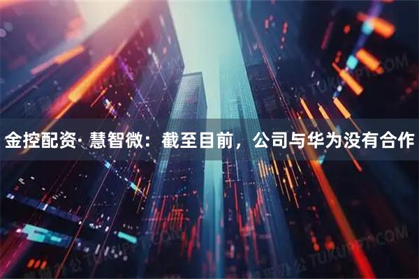 金控配资· 慧智微：截至目前，公司与华为没有合作