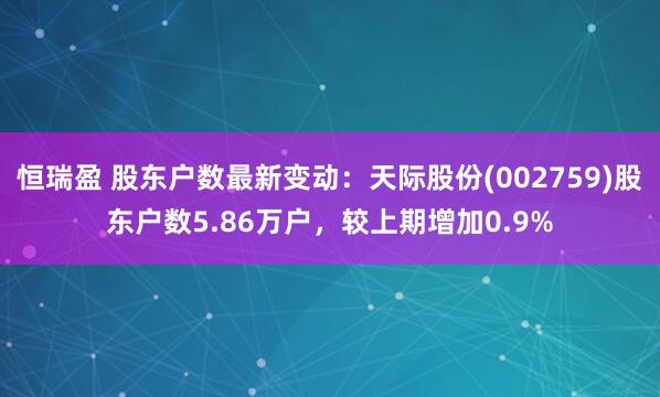 恒瑞盈 股东户数最新变动：天际股份(002759)股东户数5.86万户，较上期增加0.9%