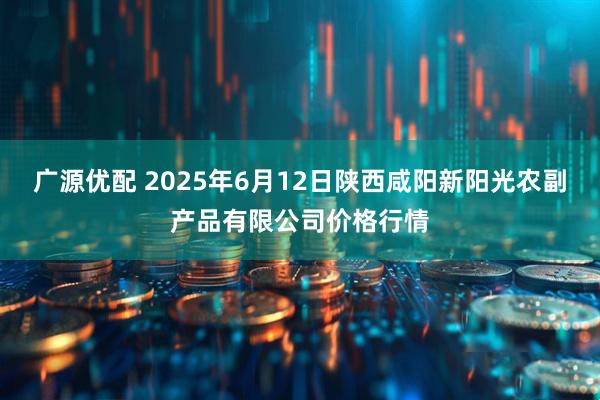 广源优配 2025年6月12日陕西咸阳新阳光农副产品有限公司价格行情