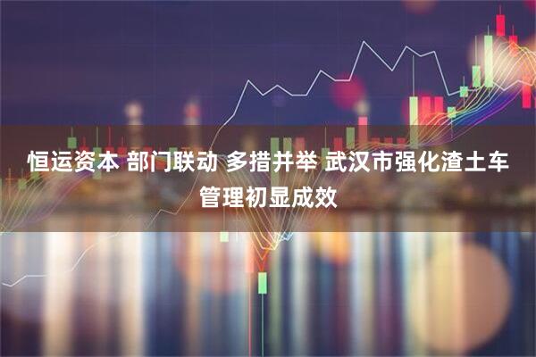 恒运资本 部门联动 多措并举 武汉市强化渣土车管理初显成效