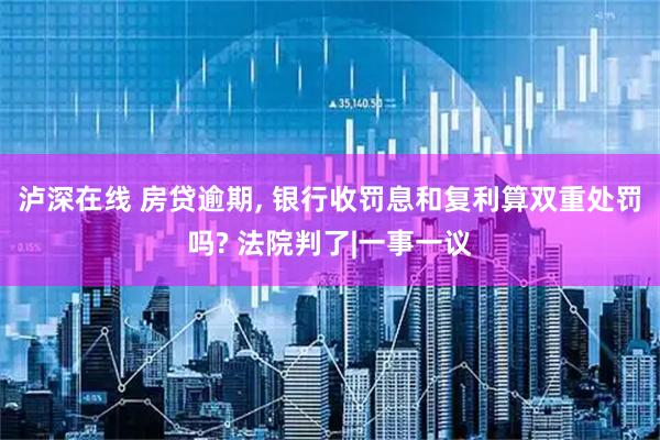 泸深在线 房贷逾期, 银行收罚息和复利算双重处罚吗? 法院判了|一事一议