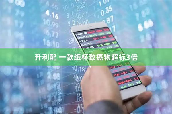 升利配 一款纸杯致癌物超标3倍