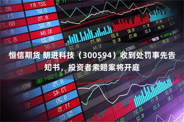恒信期货 朗进科技（300594）收到处罚事先告知书，投资者索赔案将开庭