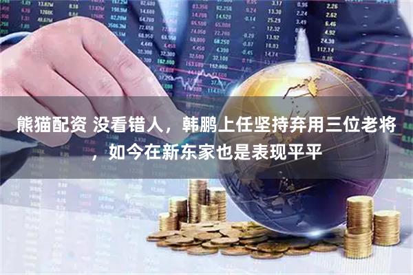熊猫配资 没看错人，韩鹏上任坚持弃用三位老将，如今在新东家也是表现平平