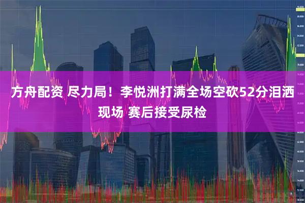 方舟配资 尽力局！李悦洲打满全场空砍52分泪洒现场 赛后接受尿检