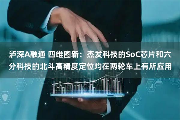 泸深A融通 四维图新：杰发科技的SoC芯片和六分科技的北斗高精度定位均在两轮车上有所应用