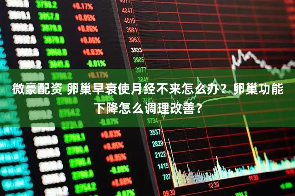 微豪配资 卵巢早衰使月经不来怎么办？卵巢功能下降怎么调理改善？